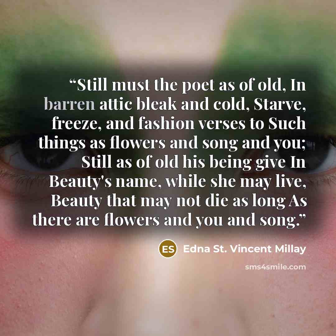 “Still must the poet as of old, In barren attic bleak and cold, Starve, freeze, and fashion verses to Such things as flowers and song and you; Still as of old his being give In Beauty's name, while she may live, Beauty that may not die as long As there are flowers and you and song.” quote by Edna St. Vincent Millay