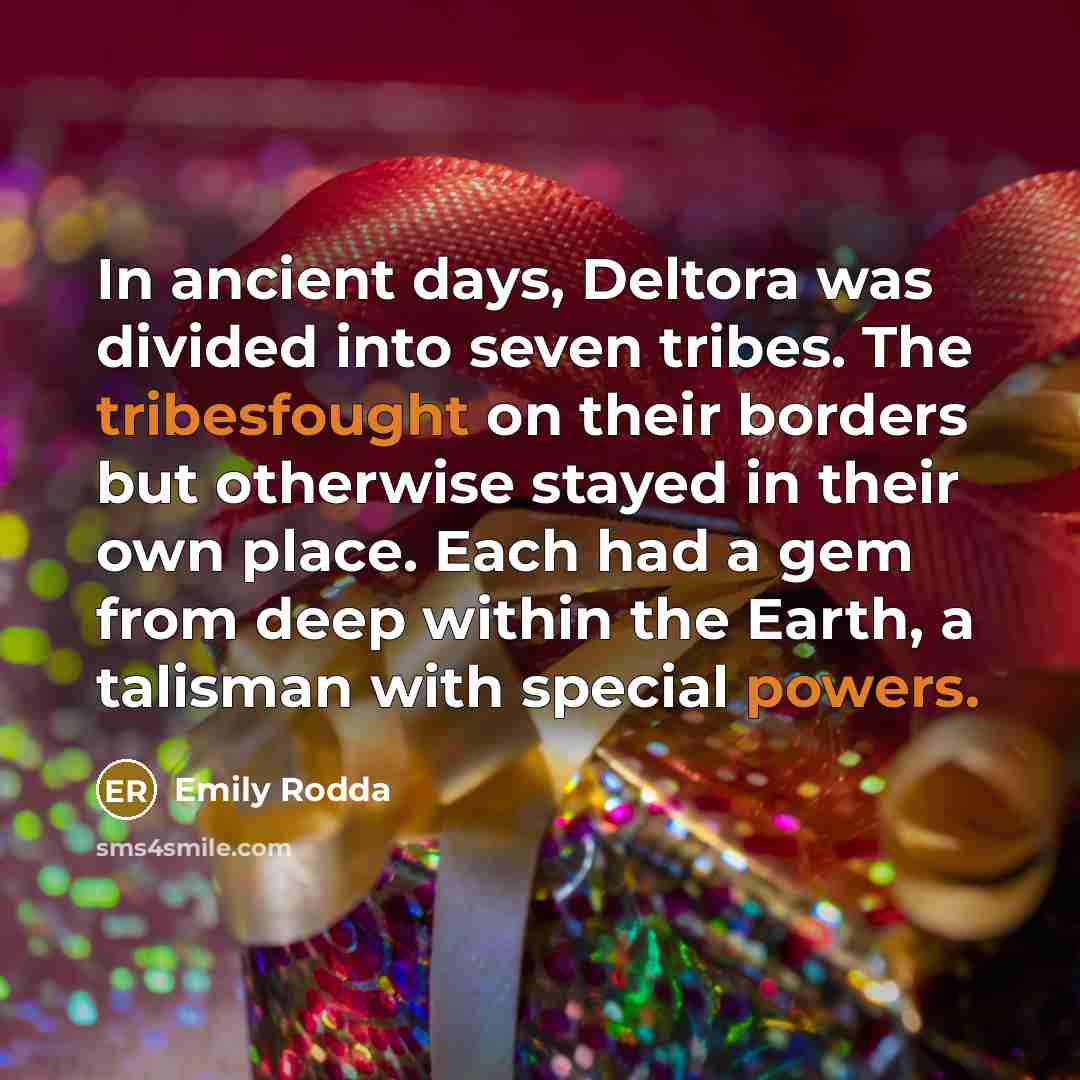 “In ancient days, Deltora was divided into seven tribes. The tribesfought on their borders but otherwise stayed in their own place. Each had a gem from deep within the Earth, a talisman with special powers.” quote by Emily Rodda