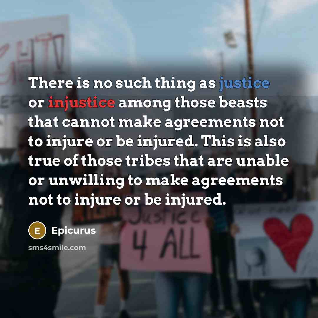 “There is no such thing as justice or injustice among those beasts that cannot make agreements not to injure or be injured. This is also true of those tribes that are unable or unwilling to make agreements not to injure or be injured.” quote by Epicurus