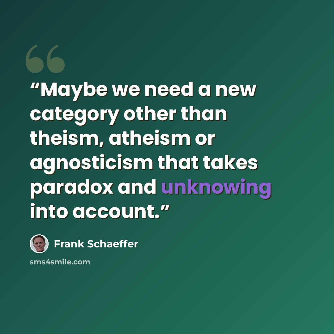“Maybe we need a new category other than theism, atheism or agnosticism that takes paradox and unknowing into account.” quote by Frank Schaeffer