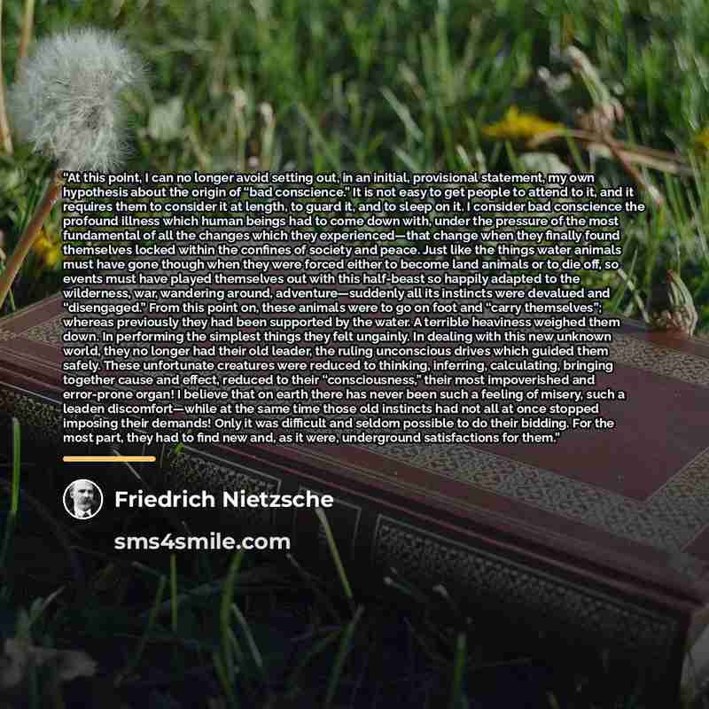 “At this point, I can no longer avoid setting out, in an initial, provisional statement, my own hypothesis about the origin of “bad conscience.” It is not easy to get people to attend to it, and it requires them to consider it at length, to guard it, and to sleep on it. I consider bad conscience…” quote by Friedrich Nietzsche