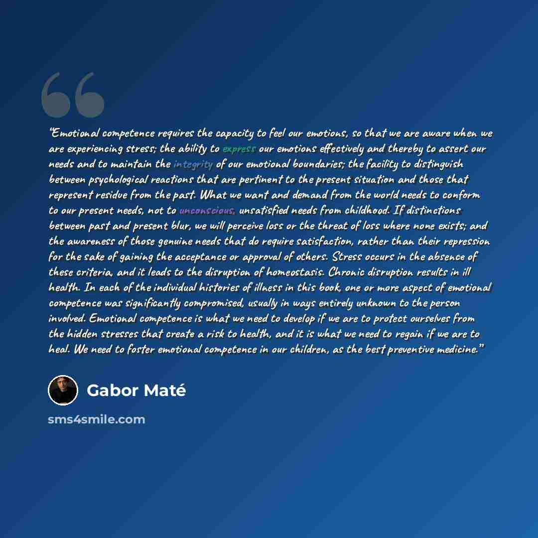 “Emotional competence requires the capacity to feel our emotions, so that we are aware when we are experiencing stress; the ability to express our emotions effectively and thereby to assert our needs and to maintain the integrity of our emotional boundaries; the facility to distinguish between…” quote by Gabor Maté