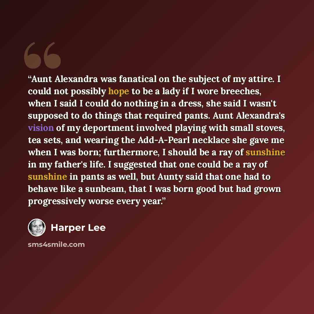 “Aunt Alexandra was fanatical on the subject of my attire. I could not possibly hope to be a lady if I wore breeches, when I said I could do nothing in a dress, she said I wasn't supposed to do things that required pants. Aunt Alexandra's vision of my deportment involved playing with small stoves…” quote by Harper Lee