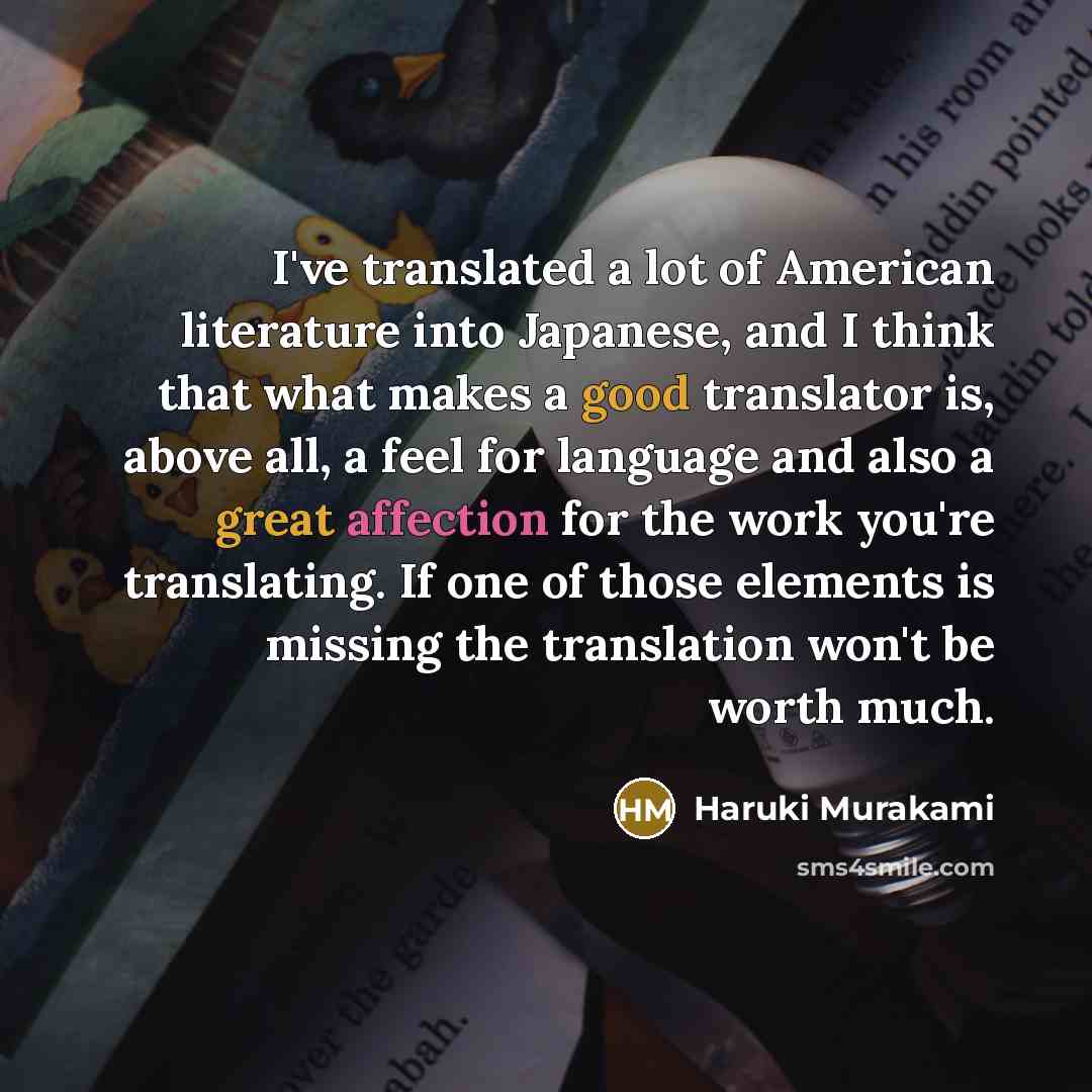 “I've translated a lot of American literature into Japanese, and I think that what makes a good translator is, above all, a feel for language and also a great affection for the work you're translating. If one of those elements is missing the translation won't be worth much.” quote by Haruki Murakami