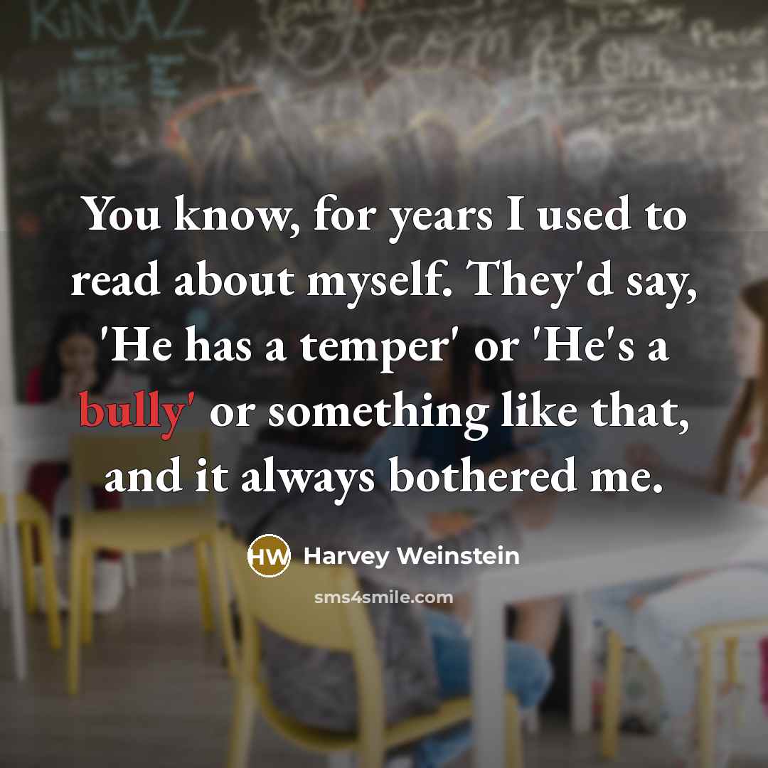 “You know, for years I used to read about myself. They'd say, 'He has a temper' or 'He's a bully' or something like that, and it always bothered me.” quote by Harvey Weinstein