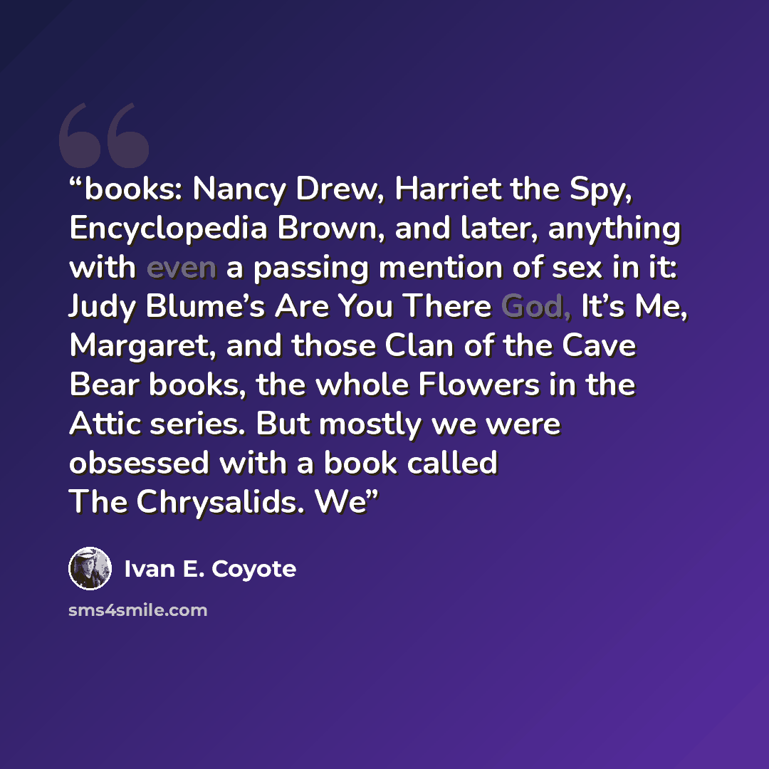 “books: Nancy Drew, Harriet the Spy, Encyclopedia Brown, and later, anything with even a passing mention of sex in it: Judy Blume’s Are You There God, It’s Me, Margaret, and those Clan of the Cave Bear books, the whole Flowers in the Attic series. But mostly we were obsessed with a book called The…” quote by Ivan E. Coyote