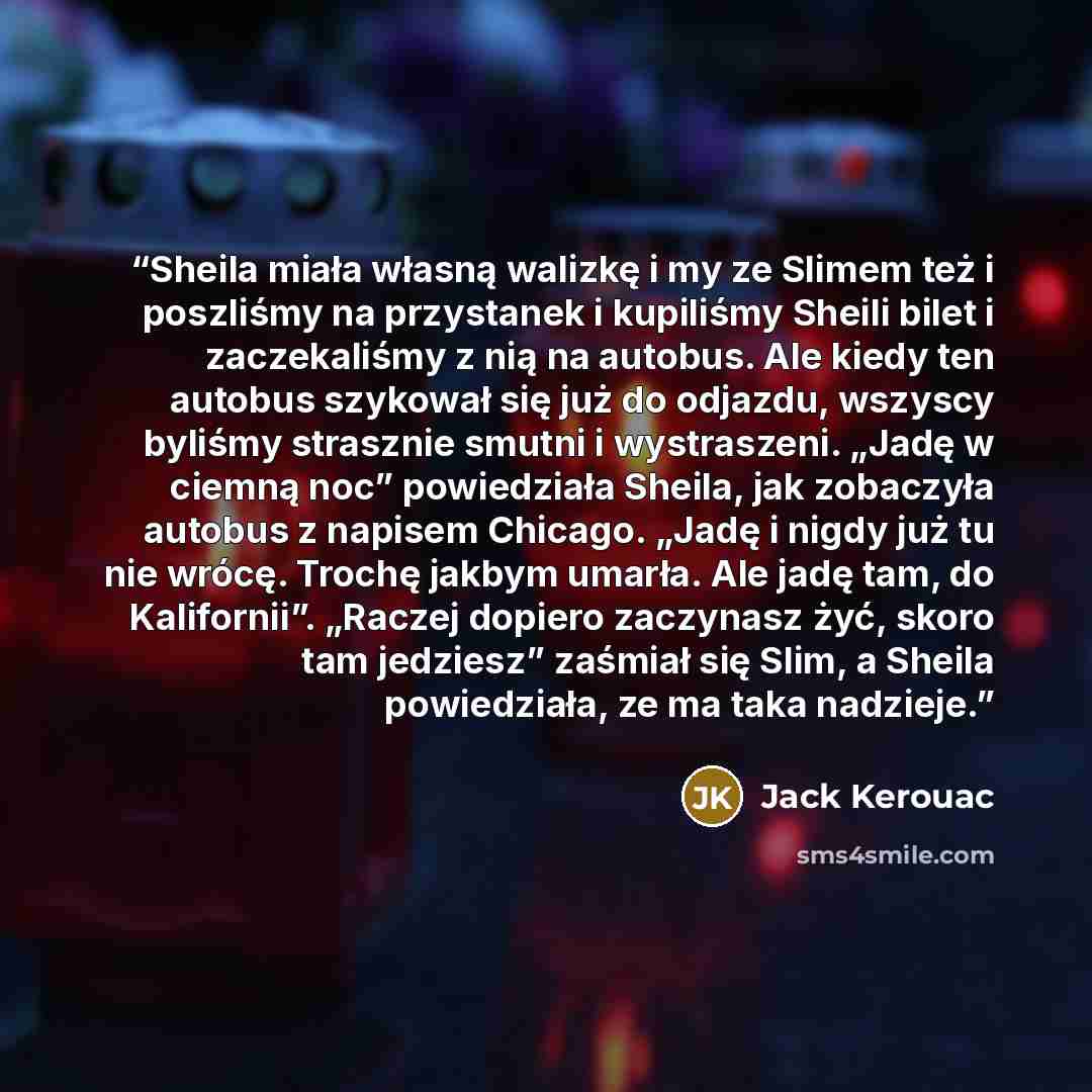 “Sheila miała własną walizkę i my ze Slimem też i poszliśmy na przystanek i kupiliśmy Sheili bilet i zaczekaliśmy z nią na autobus. Ale kiedy ten autobus szykował się już do odjazdu, wszyscy byliśmy strasznie smutni i wystraszeni. „Jadę w ciemną noc” powiedziała Sheila, jak zobaczyła autobus z…” quote by Jack Kerouac