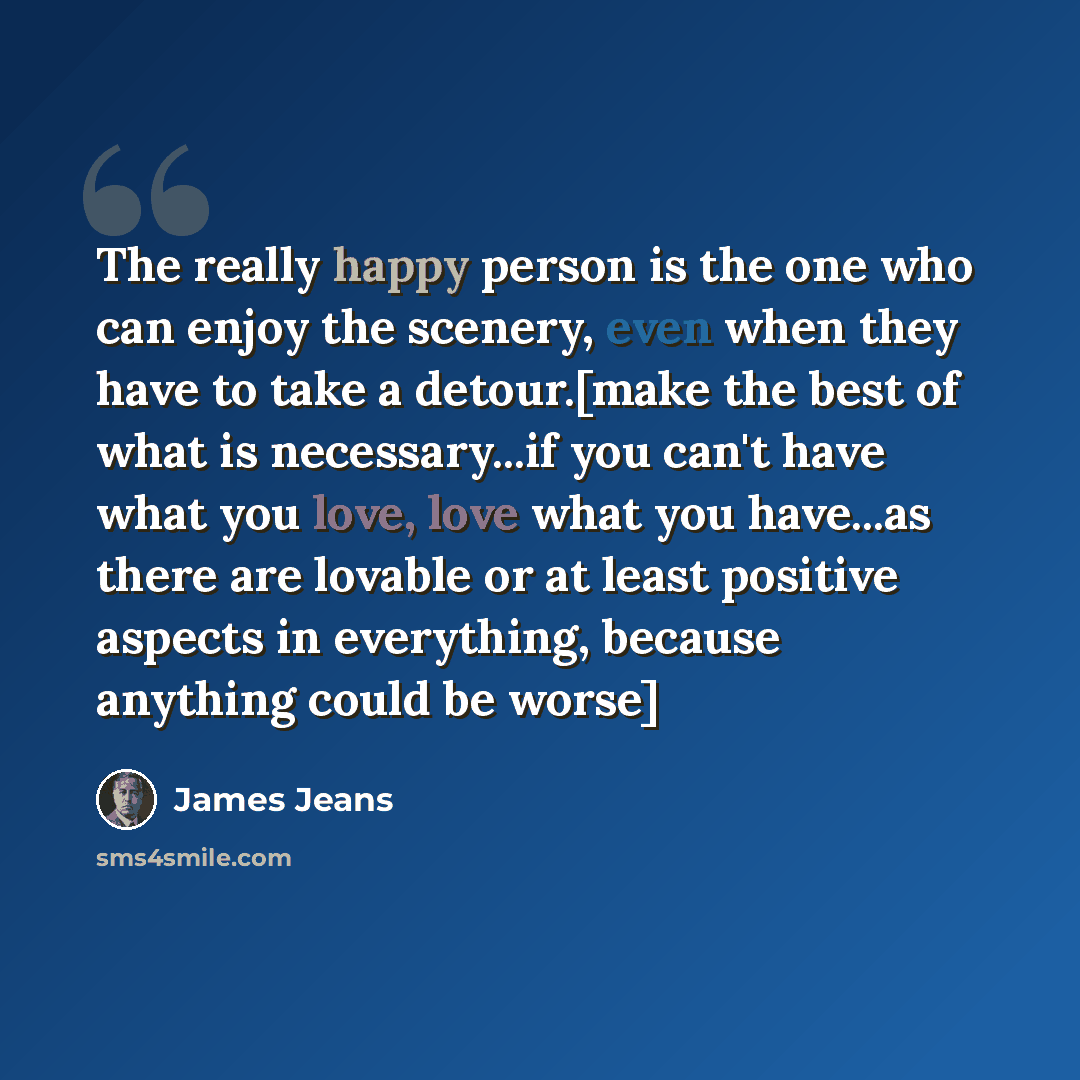 “The really happy person is the one who can enjoy the scenery, even when they have to take a detour.[make the best of what is necessary...if you can't have what you love, love what you have...as there are lovable or at least positive aspects in everything, because anything could be worse]” quote by James Jeans