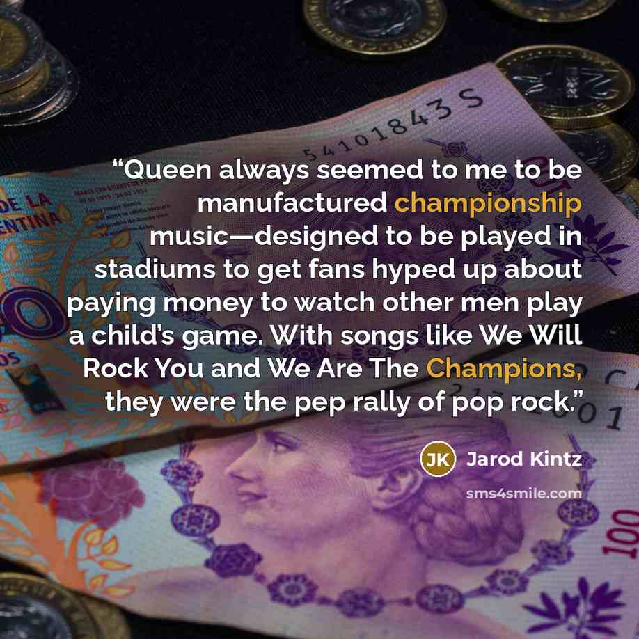 “Queen always seemed to me to be manufactured championship music—designed to be played in stadiums to get fans hyped up about paying money to watch other men play a child’s game. With songs like We Will Rock You and We Are The Champions, they were the pep rally of pop rock.” quote by Jarod Kintz