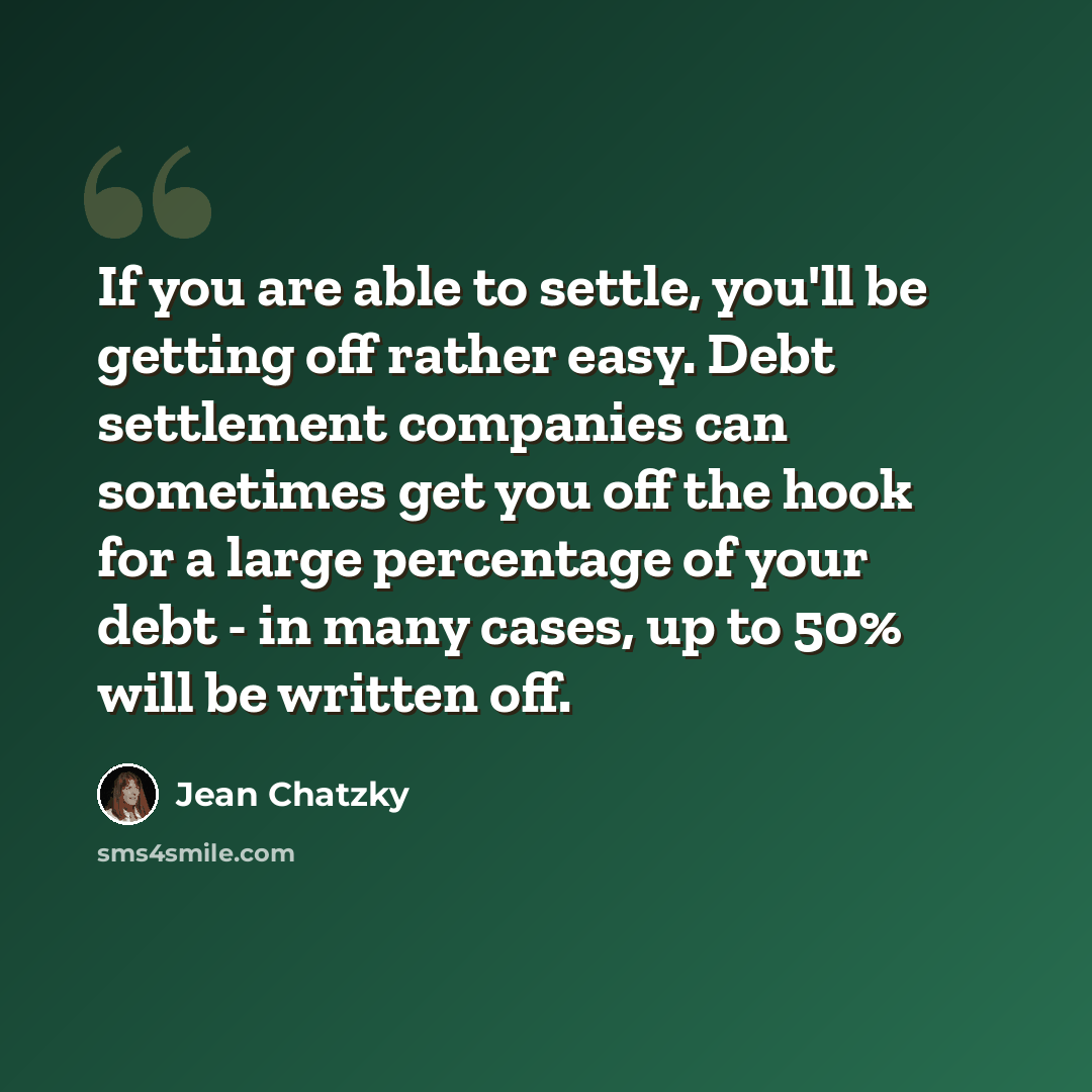 “If you are able to settle, you'll be getting off rather easy. Debt settlement companies can sometimes get you off the hook for a large percentage of your debt - in many cases, up to 50% will be written off.” quote by Jean Chatzky