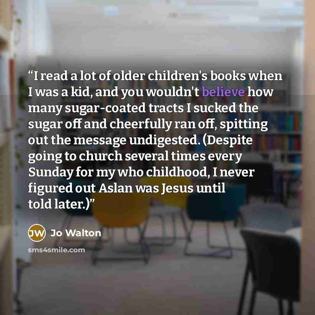 “I read a lot of older children's books when I was a kid, and you wouldn't believe how many sugar-coated tracts I sucked the sugar off and cheerfully ran off, spitting out the message undigested. (Despite going to church several times every Sunday for my who childhood, I never figured out Aslan was…” quote by Jo Walton