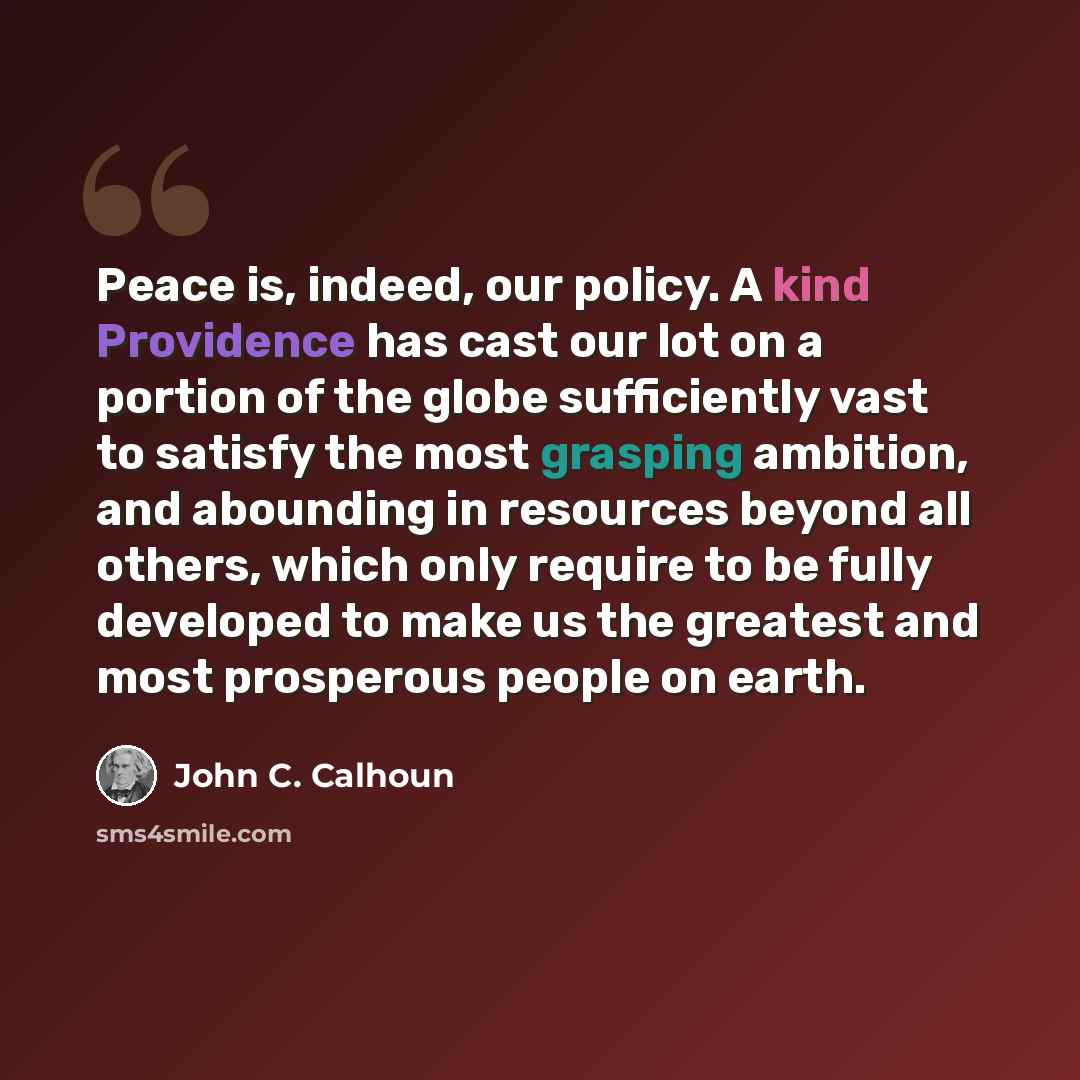 “Peace is, indeed, our policy. A kind Providence has cast our lot on a portion of the globe sufficiently vast to satisfy the most grasping ambition, and abounding in resources beyond all others, which only require to be fully developed to make us the greatest and most prosperous people on earth.” quote by John C. Calhoun