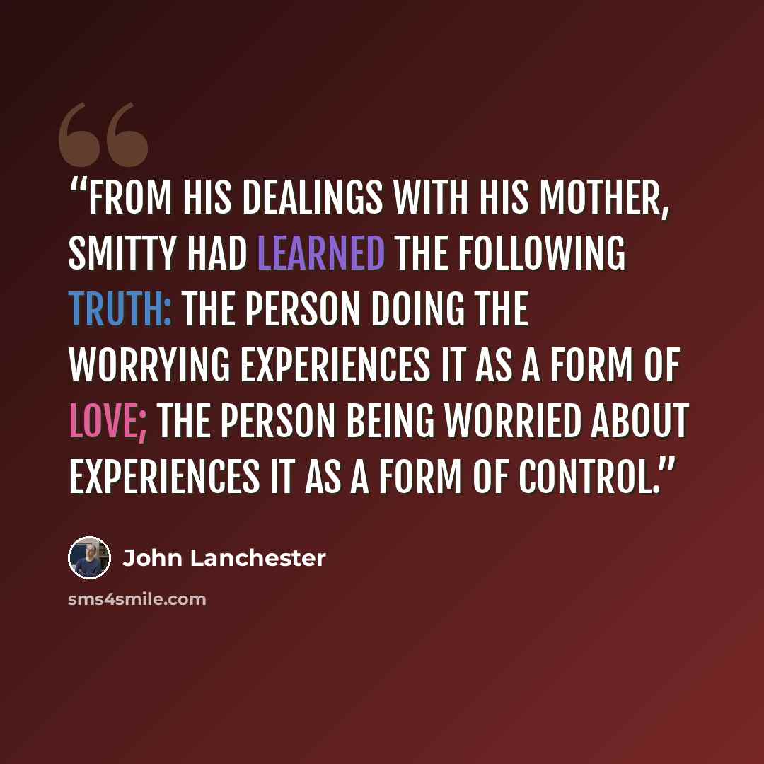 “From his dealings with his mother, Smitty had learned the following truth: the person doing the worrying experiences it as a form of love; the person being worried about experiences it as a form of control.” quote by John Lanchester