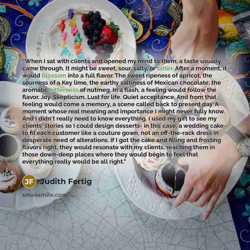 “When I sat with clients and opened my mind to them, a taste usually came through. It might be sweet, sour, salty, or bitter. After a moment, it would blossom into a full flavor. The sweet ripeness of apricot, the sourness of a Key lime, the earthy saltiness of Mexican chocolate, the aromatic…” quote by Judith Fertig