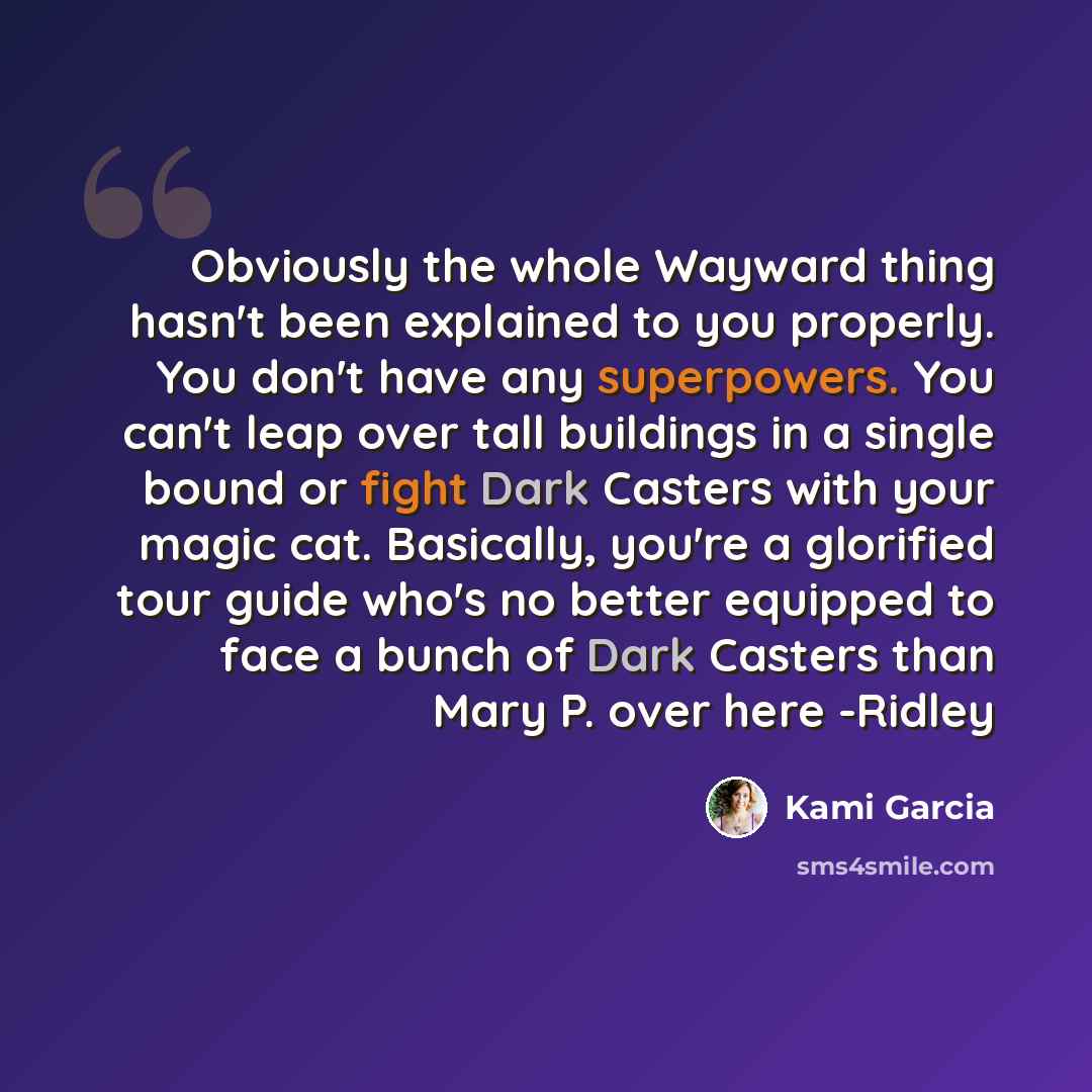 “Obviously the whole Wayward thing hasn't been explained to you properly. You don't have any superpowers. You can't leap over tall buildings in a single bound or fight Dark Casters with your magic cat. Basically, you're a glorified tour guide who's no better equipped to face a bunch of Dark Casters…” quote by Kami Garcia
