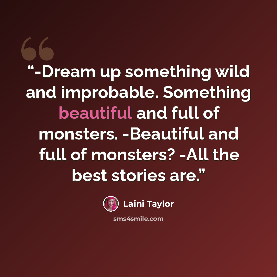 “-Dream up something wild and improbable. Something beautiful and full of monsters. -Beautiful and full of monsters? -All the best stories are.” quote by Laini Taylor