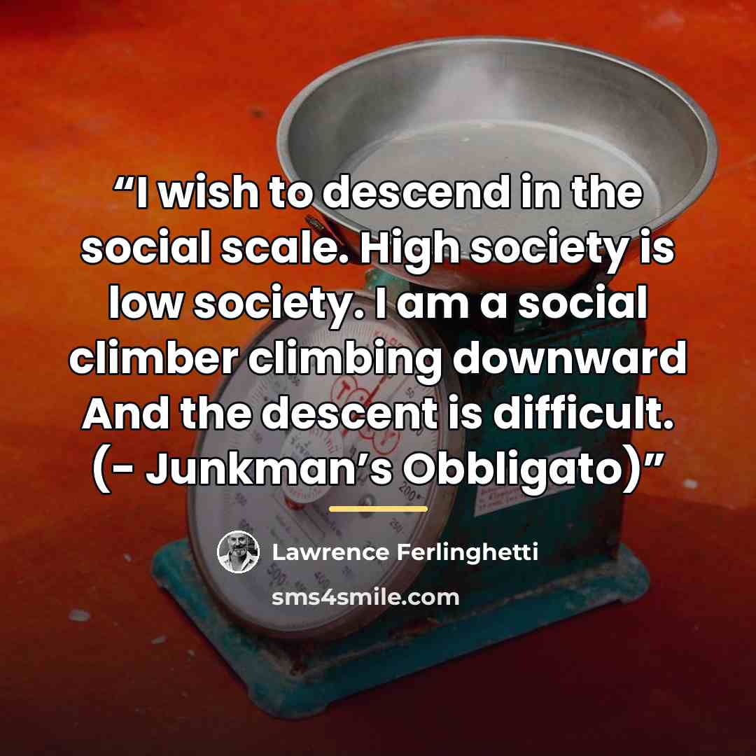 “I wish to descend in the social scale. High society is low society. I am a social climber climbing downward And the descent is difficult. (- Junkman’s Obbligato)” quote by Lawrence Ferlinghetti