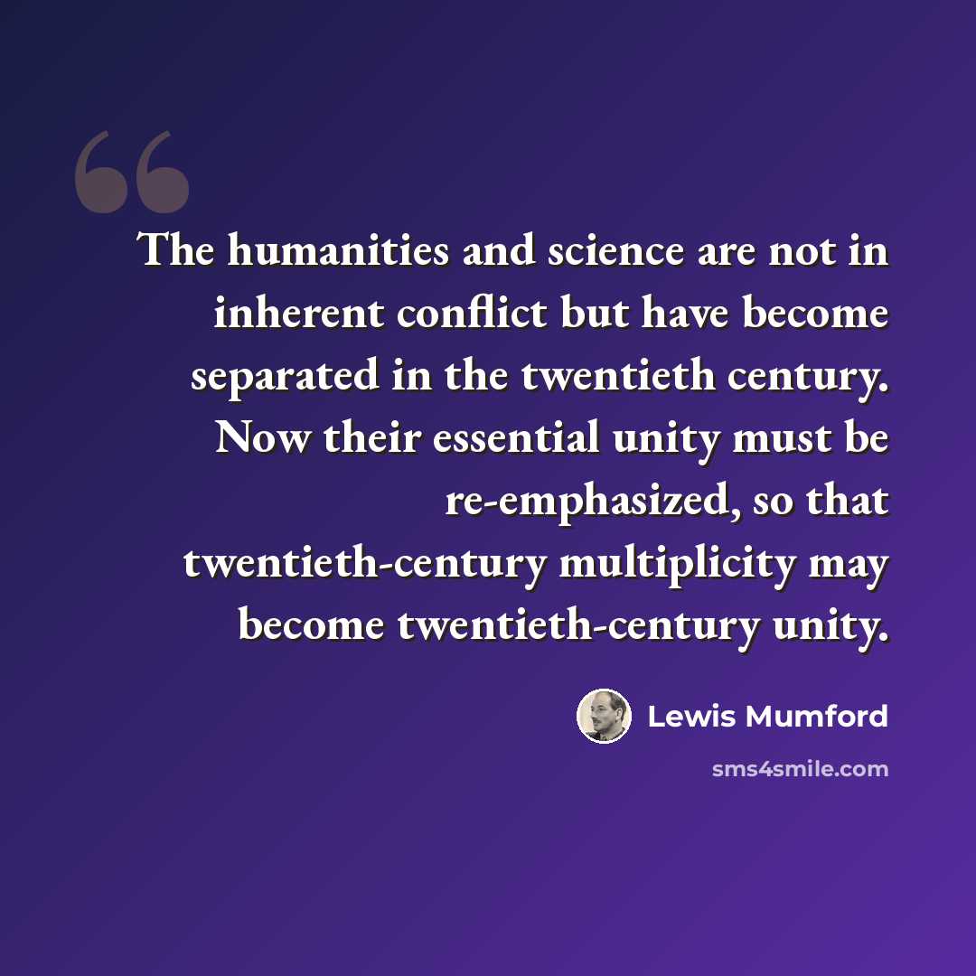 “The humanities and science are not in inherent conflict but have become separated in the twentieth century. Now their essential unity must be re-emphasized, so that twentieth-century multiplicity may become twentieth-century unity.” quote by Lewis Mumford