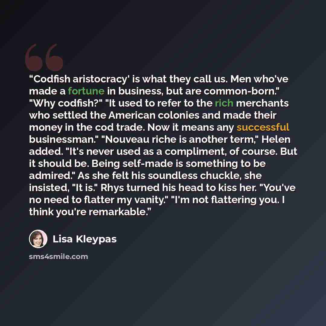 “Codfish aristocracy' is what they call us. Men who've made a fortune in business, but are common-born." "Why codfish?" "It used to refer to the rich merchants who settled the American colonies and made their money in the cod trade. Now it means any successful businessman." "Nouveau riche is…” quote by Lisa Kleypas