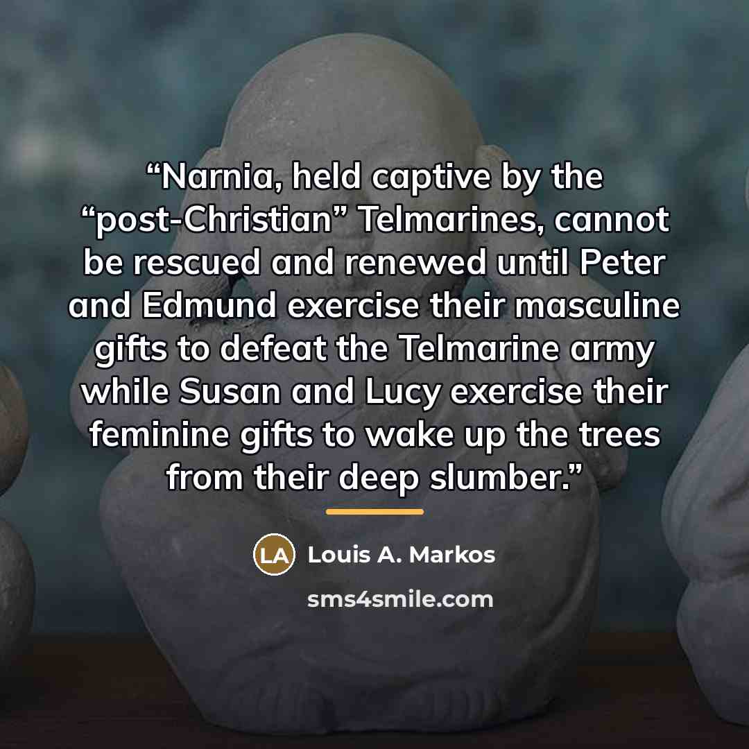 “Narnia, held captive by the “post-Christian” Telmarines, cannot be rescued and renewed until Peter and Edmund exercise their masculine gifts to defeat the Telmarine army while Susan and Lucy exercise their feminine gifts to wake up the trees from their deep slumber.” quote by Louis A. Markos
