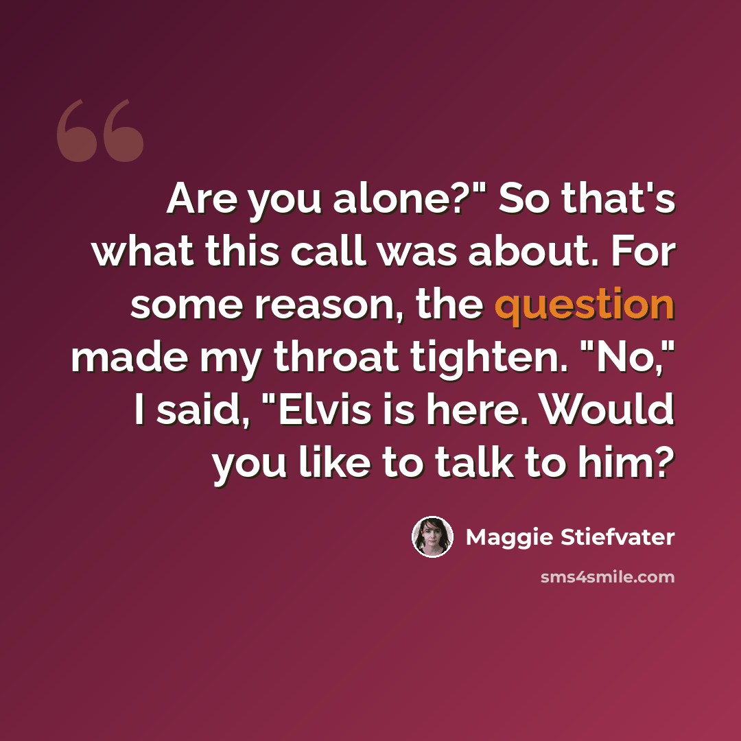 “Are you alone?" So that's what this call was about. For some reason, the question made my throat tighten. "No," I said, "Elvis is here. Would you like to talk to him?” quote by Maggie Stiefvater