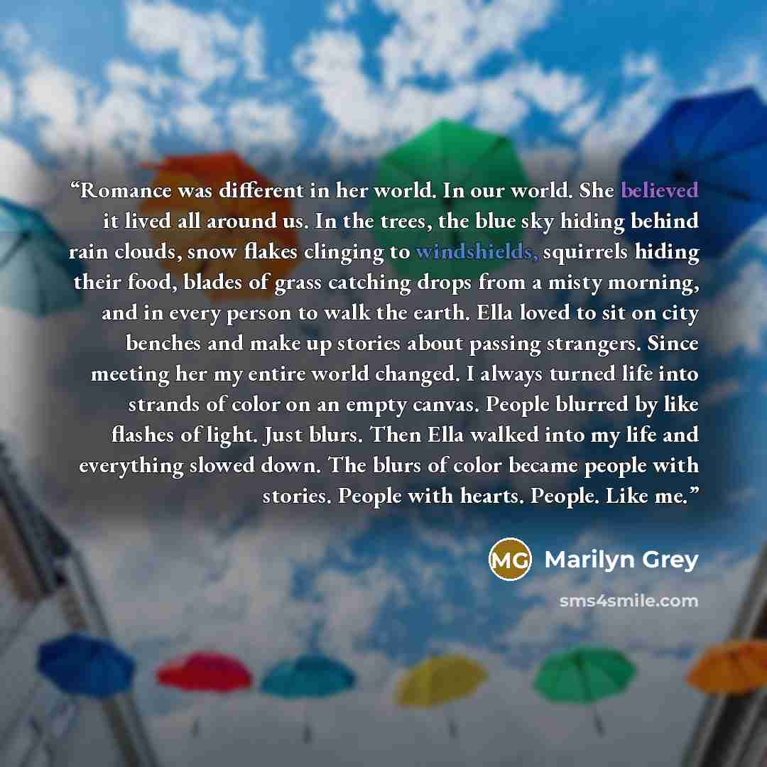 “Romance was different in her world. In our world. She believed it lived all around us. In the trees, the blue sky hiding behind rain clouds, snow flakes clinging to windshields, squirrels hiding their food, blades of grass catching drops from a misty morning, and in every person to walk the earth…” quote by Marilyn Grey
