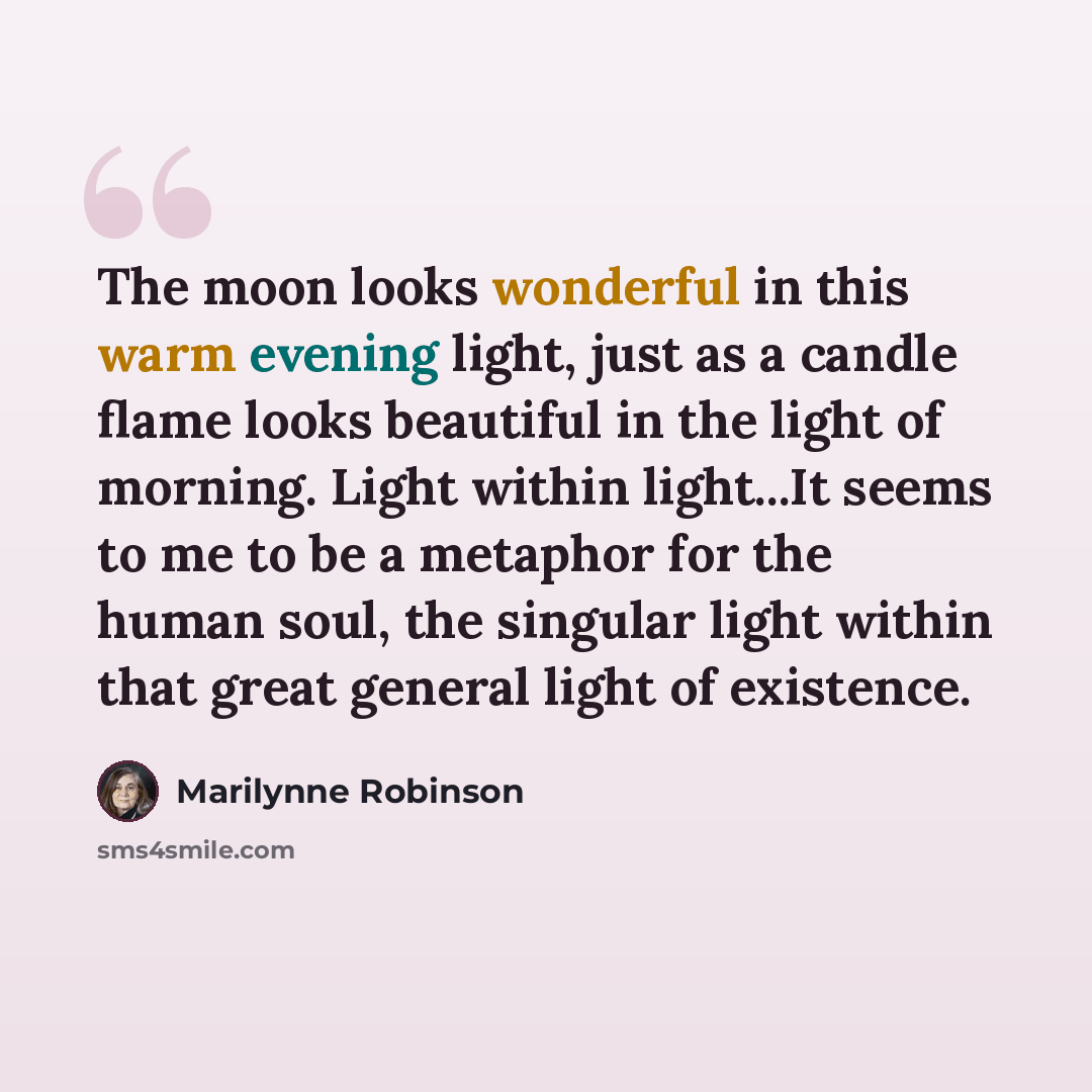 “The moon looks wonderful in this warm evening light, just as a candle flame looks beautiful in the light of morning. Light within light...It seems to me to be a metaphor for the human soul, the singular light within that great general light of existence.” quote by Marilynne Robinson