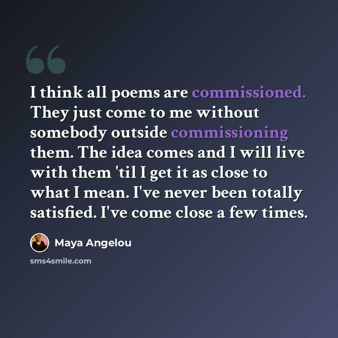 “I think all poems are commissioned. They just come to me without somebody outside commissioning them. The idea comes and I will live with them 'til I get it as close to what I mean. I've never been totally satisfied. I've come close a few times.” quote by Maya Angelou
