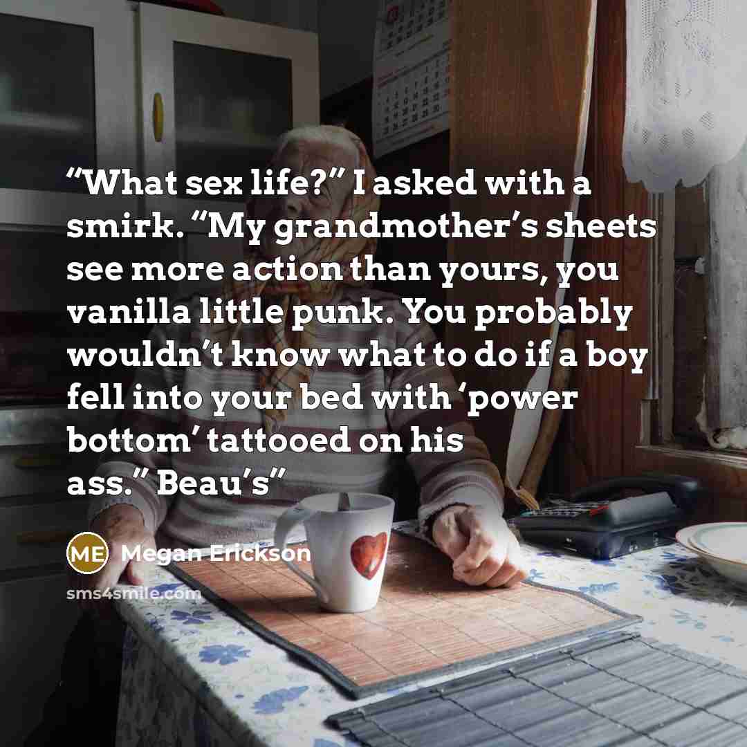 “What sex life?” I asked with a smirk. “My grandmother’s sheets see more action than yours, you vanilla little punk. You probably wouldn’t know what to do if a boy fell into your bed with ‘power bottom’ tattooed on his ass.” Beau’s” quote by Megan Erickson