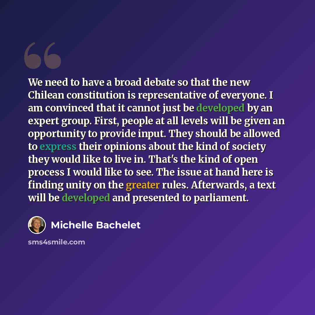 “We need to have a broad debate so that the new Chilean constitution is representative of everyone. I am convinced that it cannot just be developed by an expert group. First, people at all levels will be given an opportunity to provide input. They should be allowed to express their opinions about…” quote by Michelle Bachelet