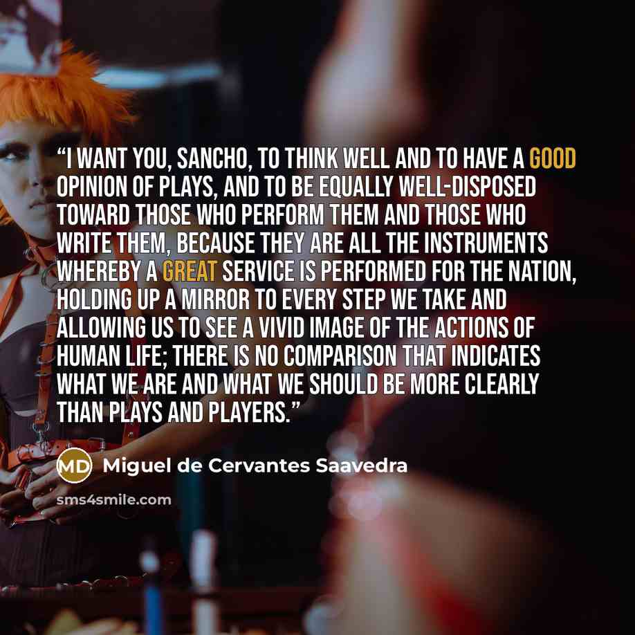 “I want you, Sancho, to think well and to have a good opinion of plays, and to be equally well-disposed toward those who perform them and those who write them, because they are all the instruments whereby a great service is performed for the nation, holding up a mirror to every step we take and…” quote by Miguel de Cervantes Saavedra