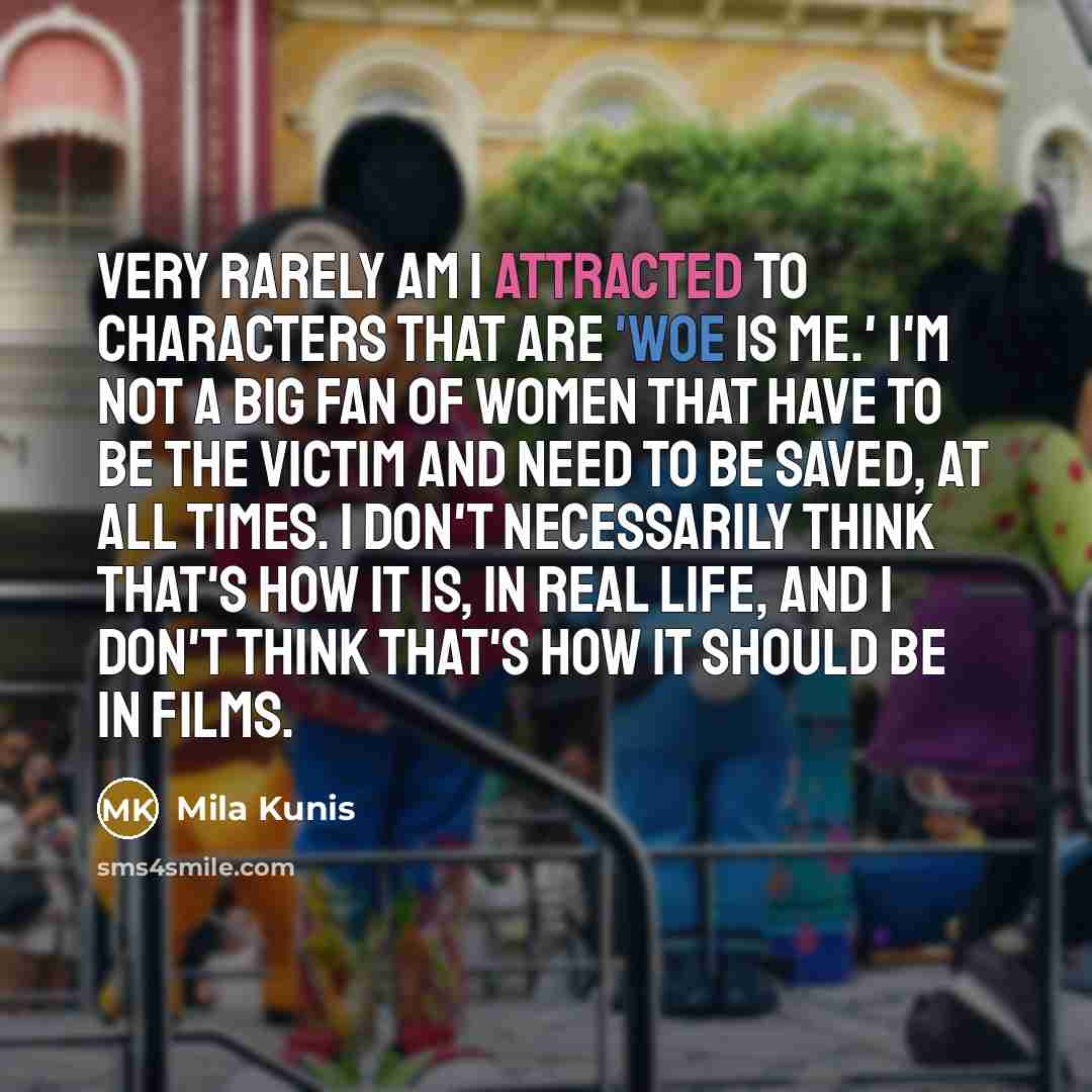 “Very rarely am I attracted to characters that are 'woe is me.' I'm not a big fan of women that have to be the victim and need to be saved, at all times. I don't necessarily think that's how it is, in real life, and I don't think that's how it should be in films.” quote by Mila Kunis