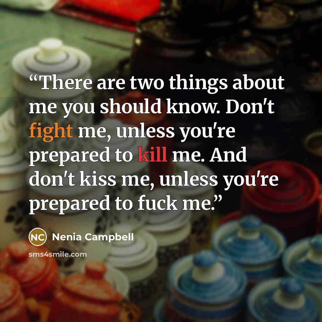 “There are two things about me you should know. Don't fight me, unless you're prepared to kill me. And don't kiss me, unless you're prepared to fuck me.” quote by Nenia Campbell