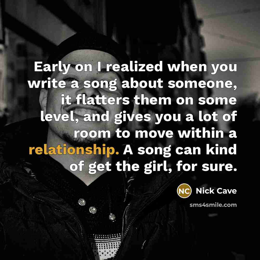 “Early on I realized when you write a song about someone, it flatters them on some level, and gives you a lot of room to move within a relationship. A song can kind of get the girl, for sure.” quote by Nick Cave