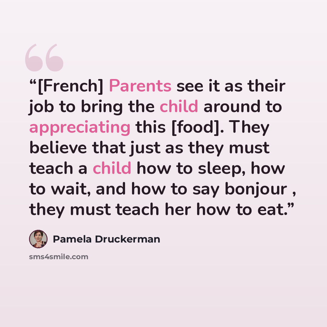 “[French] Parents see it as their job to bring the child around to appreciating this [food]. They believe that just as they must teach a child how to sleep, how to wait, and how to say bonjour , they must teach her how to eat.” quote by Pamela Druckerman