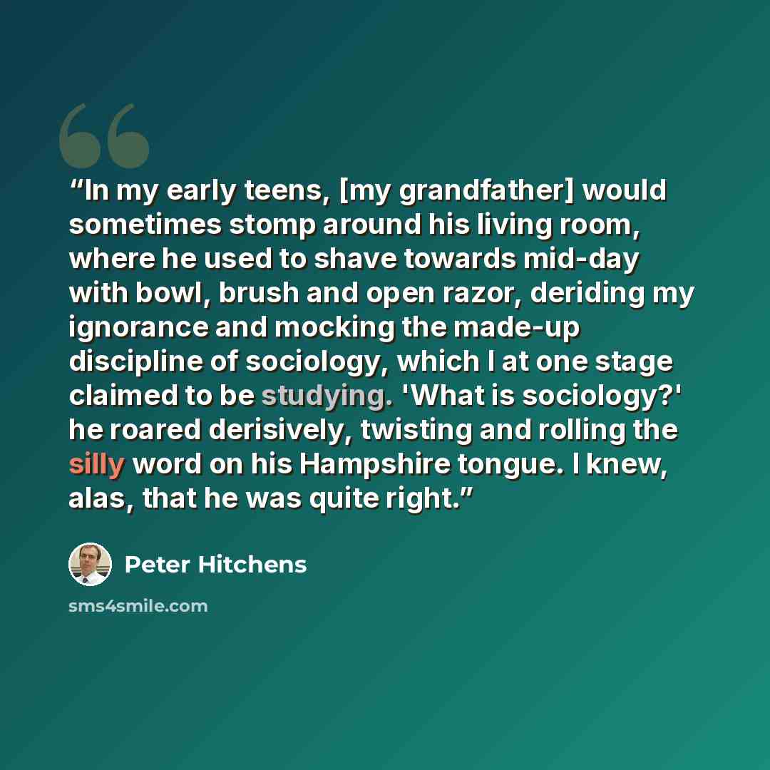 “In my early teens, [my grandfather] would sometimes stomp around his living room, where he used to shave towards mid-day with bowl, brush and open razor, deriding my ignorance and mocking the made-up discipline of sociology, which I at one stage claimed to be studying. 'What is sociology?' he…” quote by Peter Hitchens