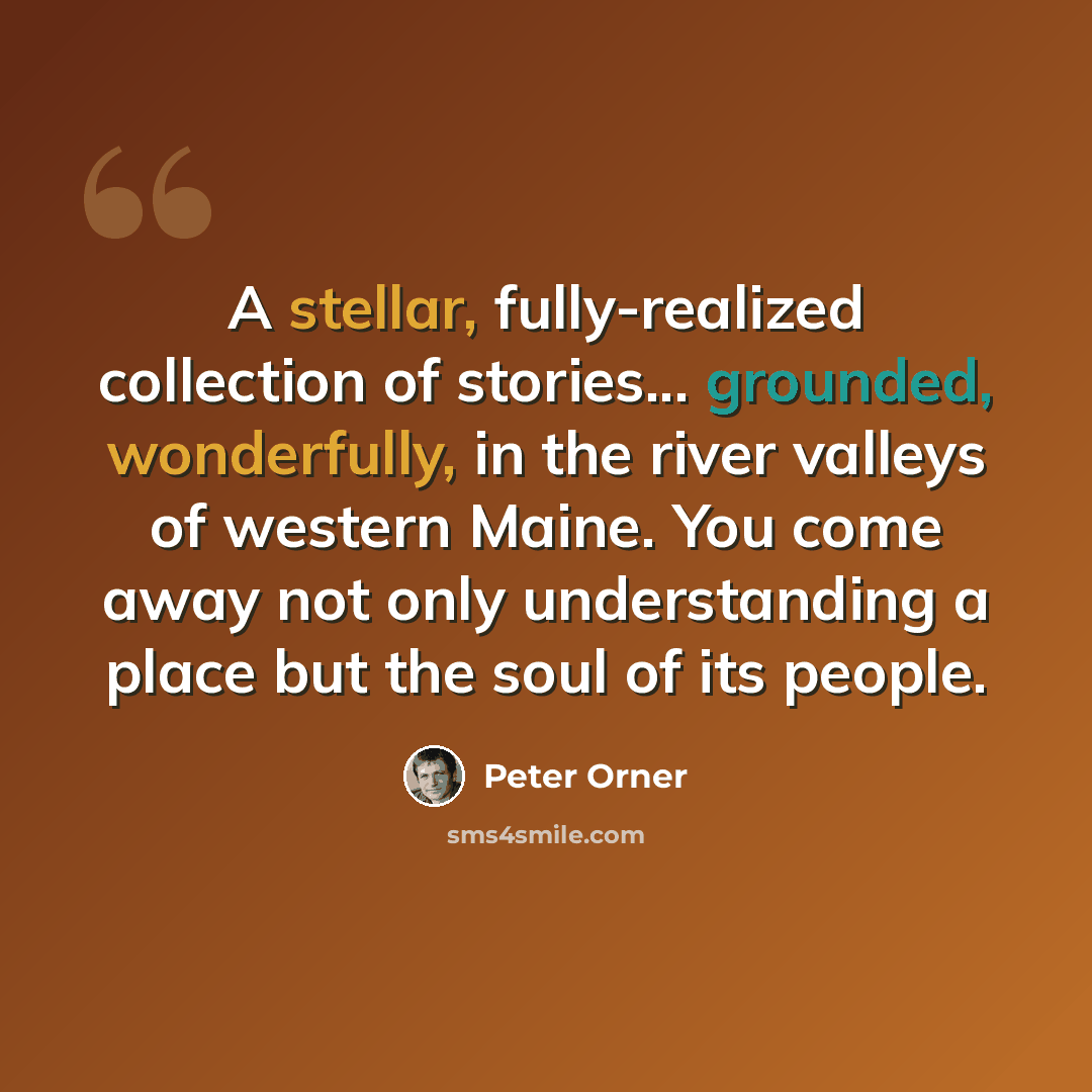 “A stellar, fully-realized collection of stories... grounded, wonderfully, in the river valleys of western Maine. You come away not only understanding a place but the soul of its people.” quote by Peter Orner