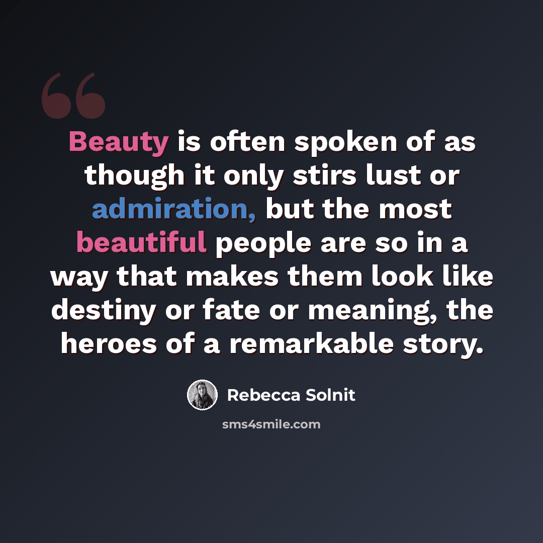 “Beauty is often spoken of as though it only stirs lust or admiration, but the most beautiful people are so in a way that makes them look like destiny or fate or meaning, the heroes of a remarkable story.” quote by Rebecca Solnit