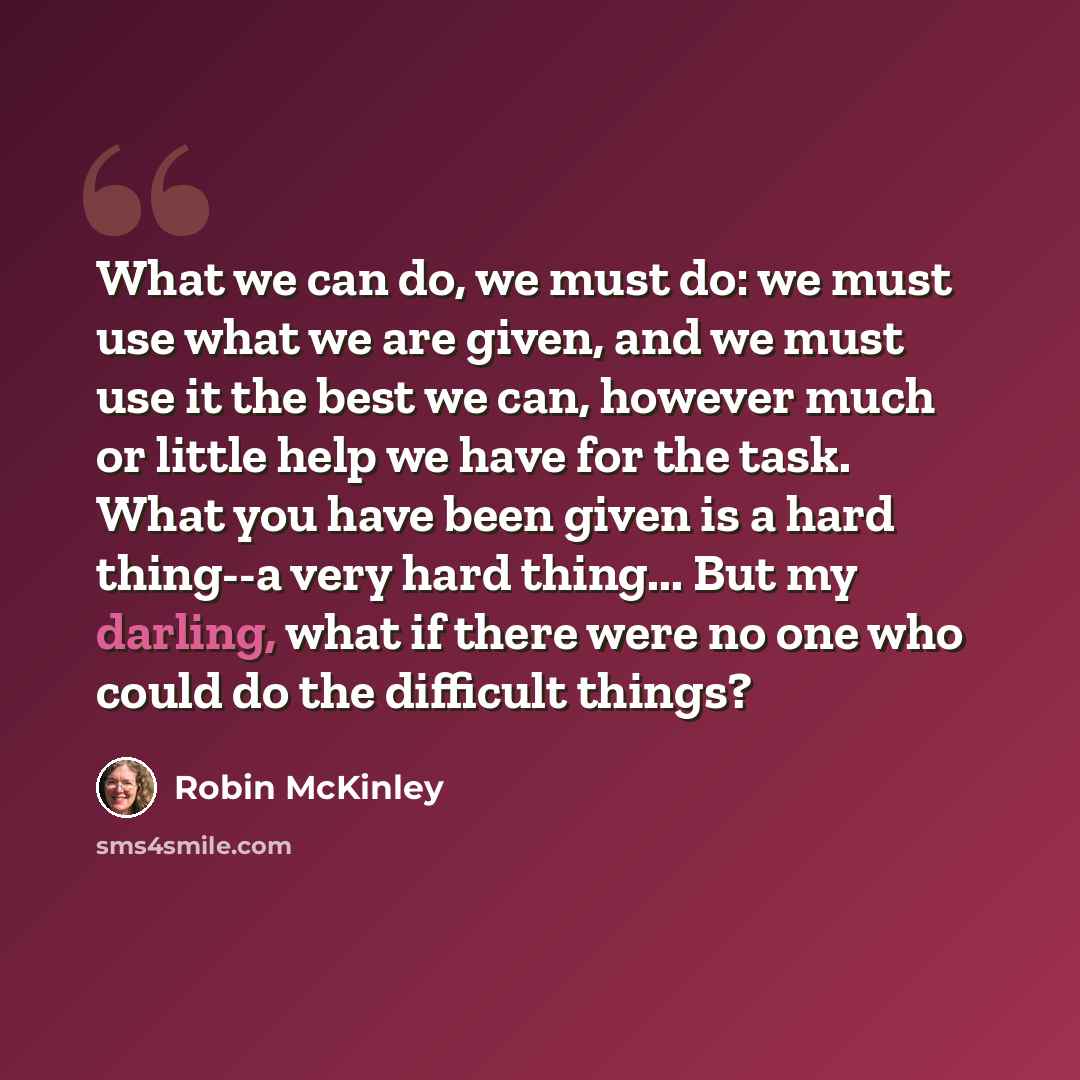 “What we can do, we must do: we must use what we are given, and we must use it the best we can, however much or little help we have for the task. What you have been given is a hard thing--a very hard thing... But my darling, what if there were no one who could do the difficult things?” quote by Robin McKinley