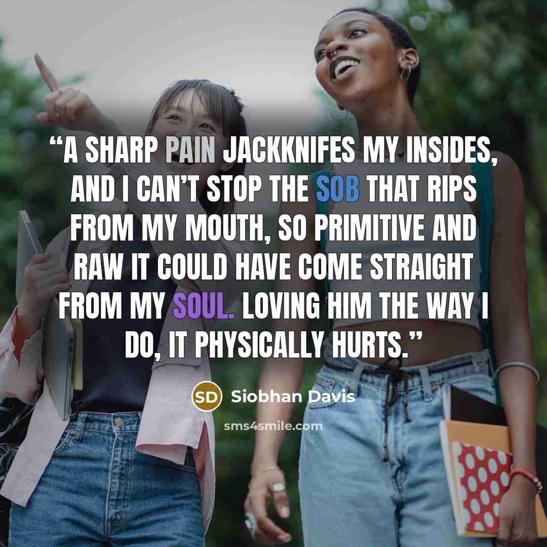 “A sharp pain jackknifes my insides, and I can’t stop the sob that rips from my mouth, so primitive and raw it could have come straight from my soul. Loving him the way I do, it physically hurts.” quote by Siobhan Davis