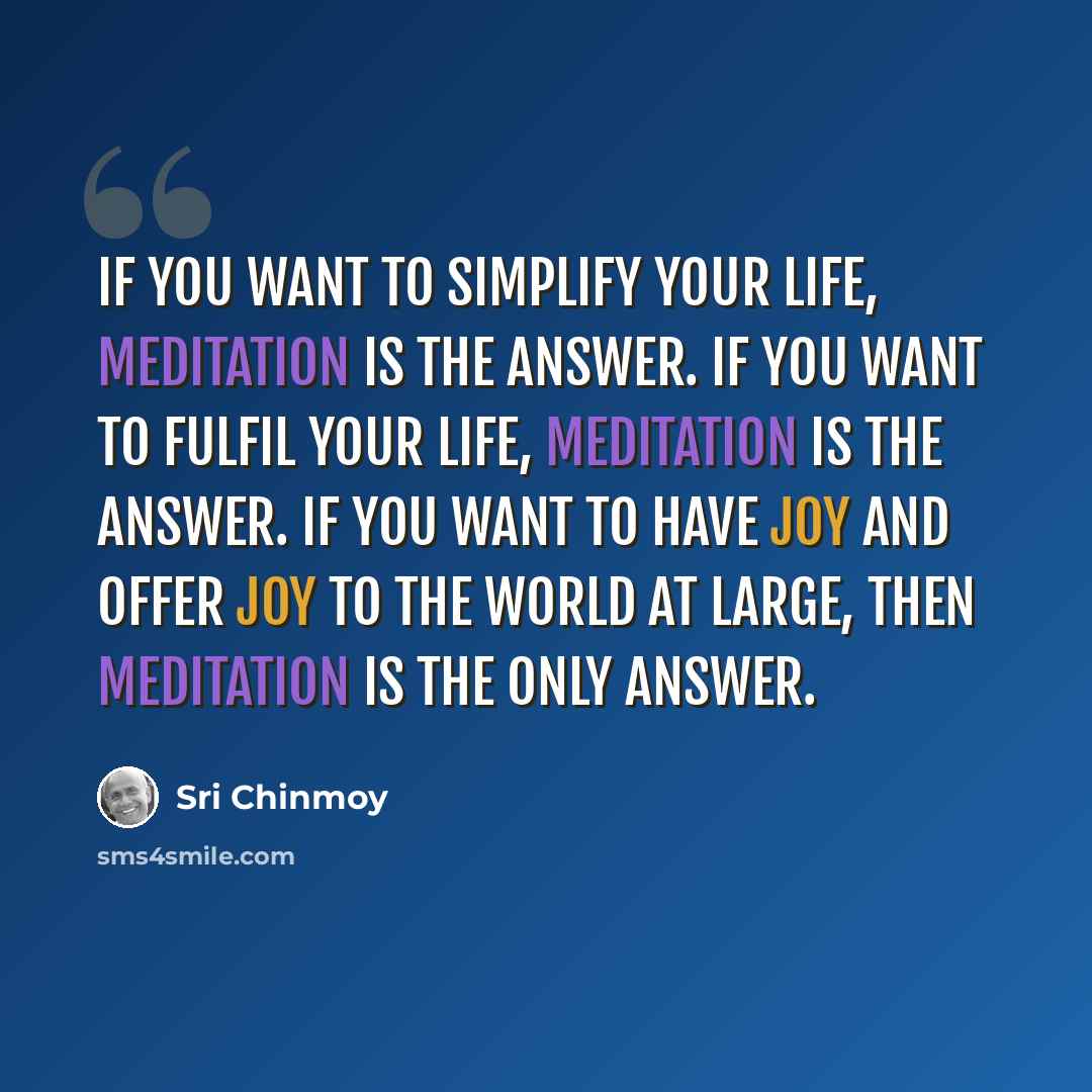“If you want to simplify your life, meditation is the answer. If you want to fulfil your life, meditation is the answer. If you want to have joy and offer joy to the world at large, then meditation is the only answer.” quote by Sri Chinmoy
