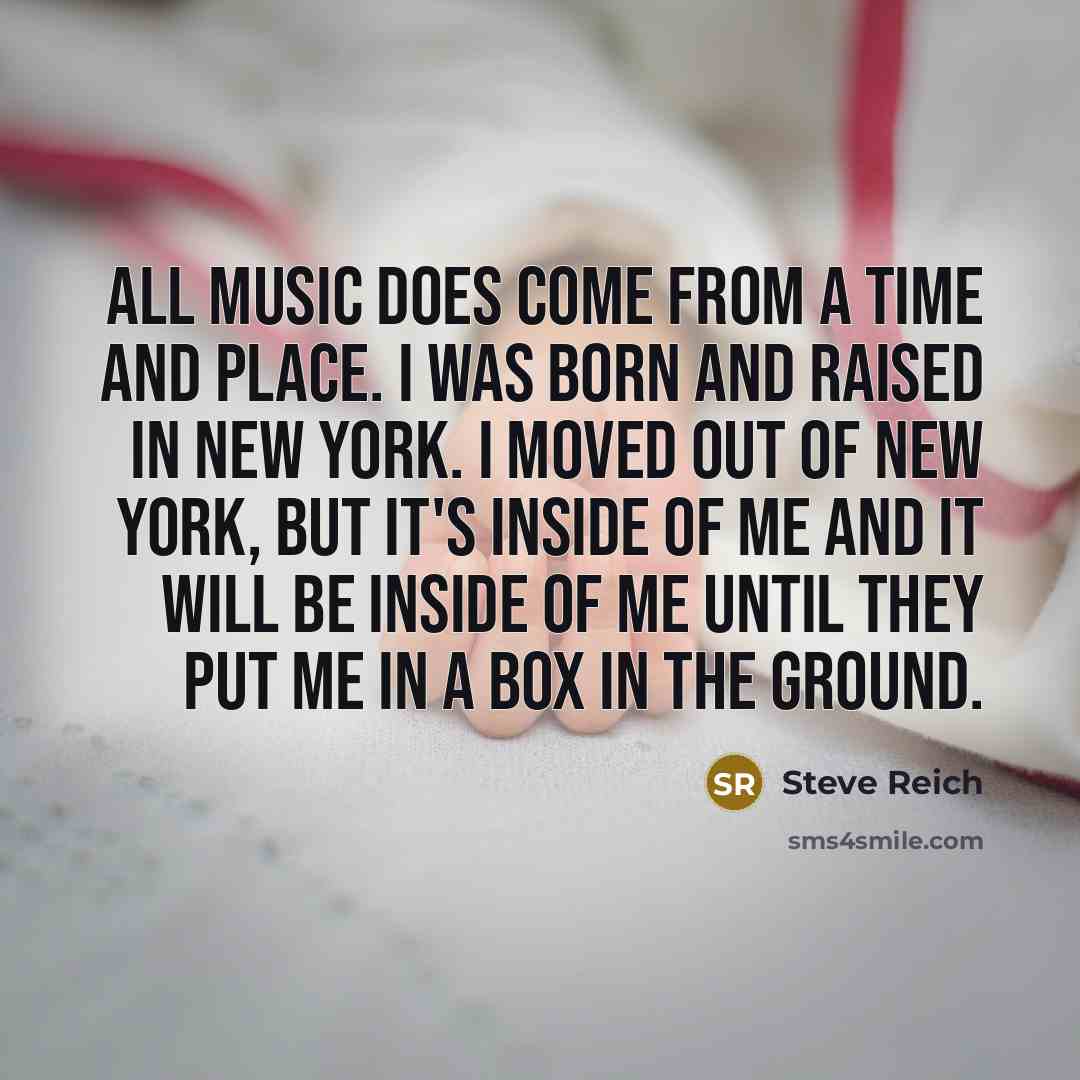“All music does come from a time and place. I was born and raised in New York. I moved out of New York, but it's inside of me and it will be inside of me until they put me in a box in the ground.” quote by Steve Reich