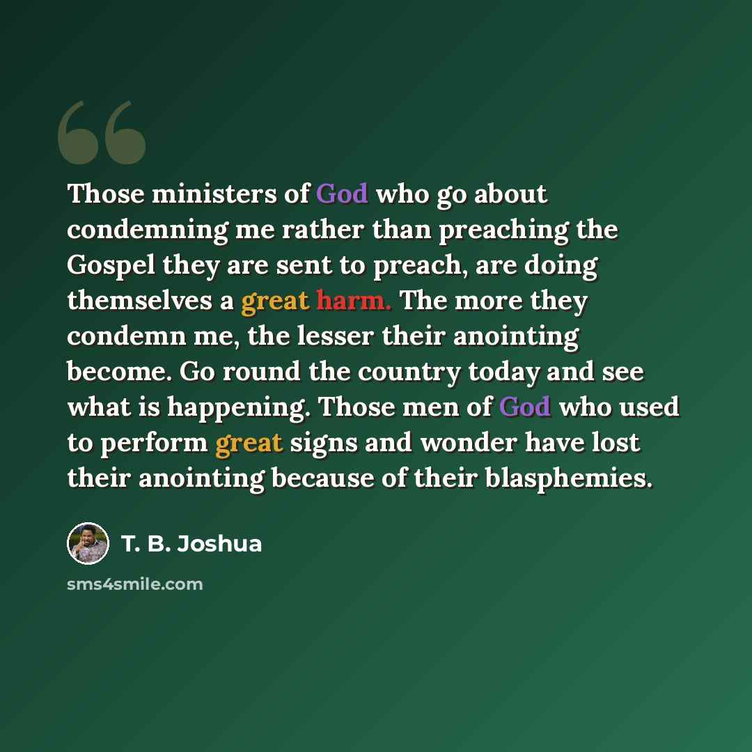 “Those ministers of God who go about condemning me rather than preaching the Gospel they are sent to preach, are doing themselves a great harm. The more they condemn me, the lesser their anointing become. Go round the country today and see what is happening. Those men of God who used to perform…” quote by T. B. Joshua