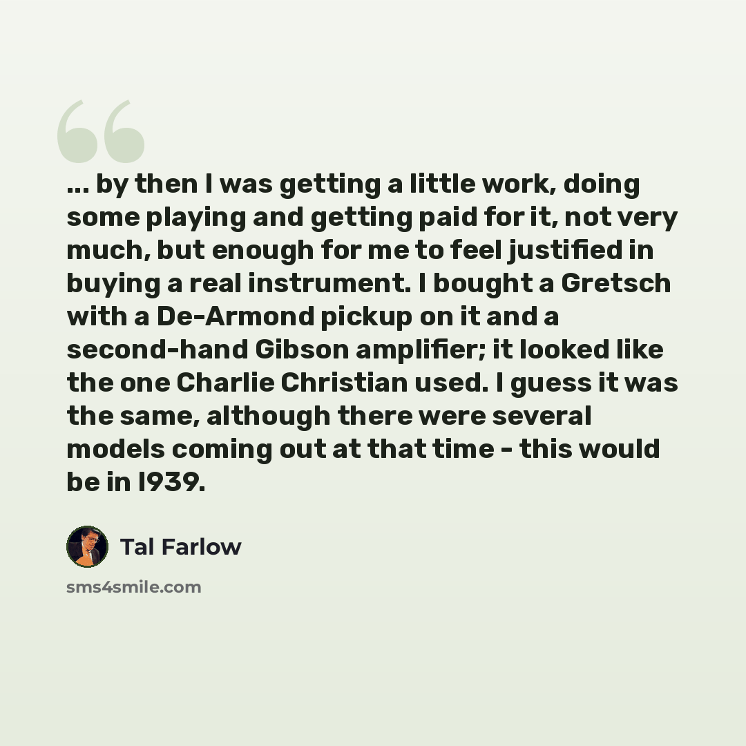 “... by then I was getting a little work, doing some playing and getting paid for it, not very much, but enough for me to feel justified in buying a real instrument. I bought a Gretsch with a De-Armond pickup on it and a second-hand Gibson amplifier; it looked like the one Charlie Christian used. I…” quote by Tal Farlow