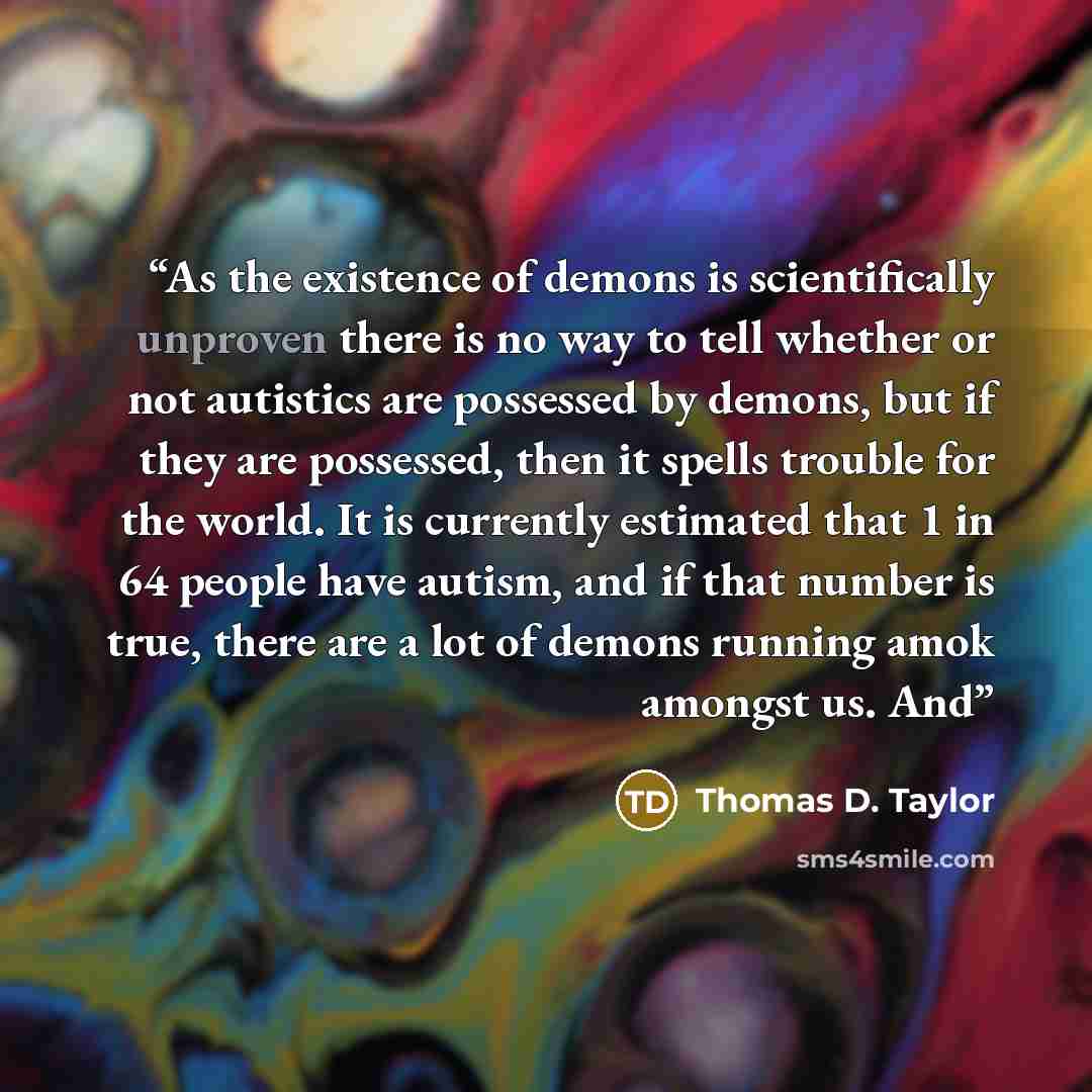“As the existence of demons is scientifically unproven there is no way to tell whether or not autistics are possessed by demons, but if they are possessed, then it spells trouble for the world. It is currently estimated that 1 in 64 people have autism, and if that number is true, there are a lot of…” quote by Thomas D. Taylor