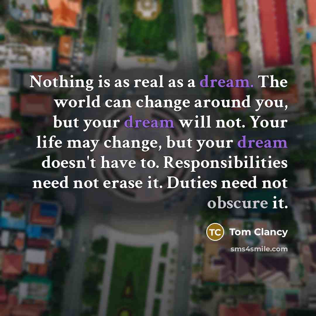 “Nothing is as real as a dream. The world can change around you, but your dream will not. Your life may change, but your dream doesn't have to. Responsibilities need not erase it. Duties need not obscure it.” quote by Tom Clancy