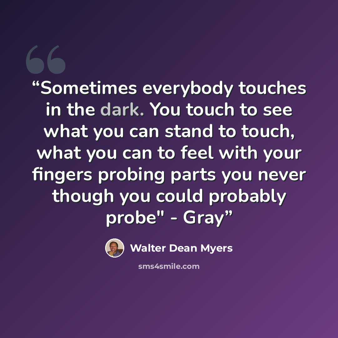 “Sometimes everybody touches in the dark. You touch to see what you can stand to touch, what you can to feel with your fingers probing parts you never though you could probably probe" - Gray” quote by Walter Dean Myers