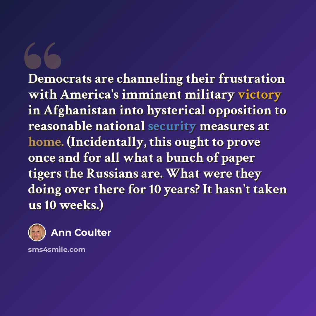 “Democrats are channeling their frustration with America's imminent military victory in Afghanistan into hysterical opposition to reasonable national security measures at home. (Incidentally, this ought to prove once and for all what a bunch of paper tigers the Russians are. What were they doing…” quote by Ann Coulter