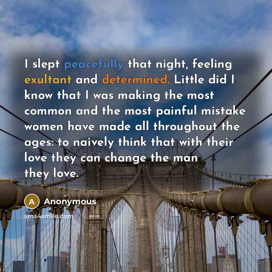 “I slept peacefully that night, feeling exultant and determined. Little did I know that I was making the most common and the most painful mistake women have made all throughout the ages: to naively think that with their love they can change the man they love.” quote by Anonymous