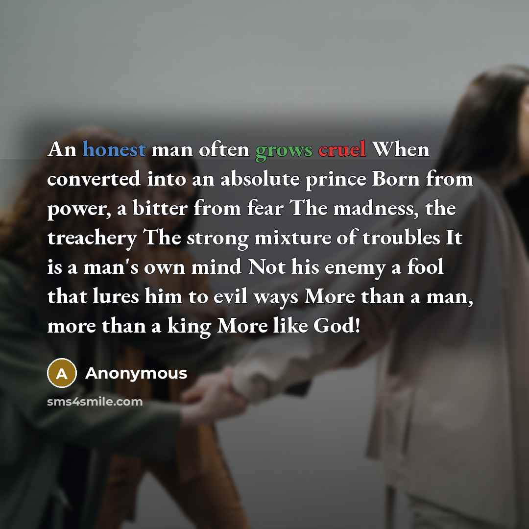 “An honest man often grows cruel When converted into an absolute prince Born from power, a bitter from fear The madness, the treachery The strong mixture of troubles It is a man's own mind Not his enemy a fool that lures him to evil ways More than a man, more than a king More like God!” quote by Anonymous